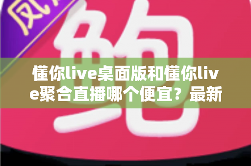 懂你live桌面版和懂你live聚合直播哪个便宜？最新价格对比与省钱选购指南