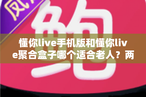 懂你live手机版和懂你live聚合盒子哪个适合老人？两大版本深度对比助您轻松选对