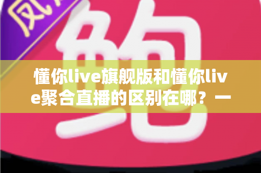 懂你live旗舰版和懂你live聚合直播的区别在哪？一文看懂功能、价格与适用人群的全面对比