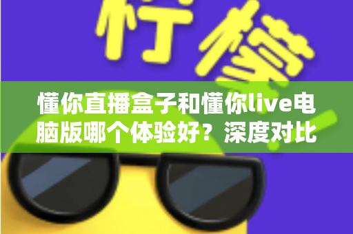 懂你直播盒子和懂你live电脑版哪个体验好？深度对比测评帮你选出最适合的直播工具
