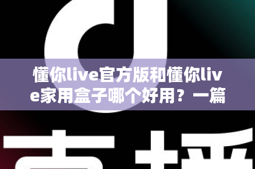 懂你live官方版和懂你live家用盒子哪个好用？一篇文章帮你彻底搞懂怎么选