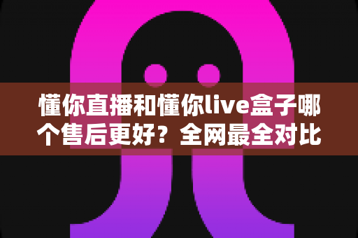 懂你直播和懂你live盒子哪个售后更好？全网最全对比解析帮你避坑选对