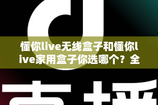 懂你live无线盒子和懂你live家用盒子你选哪个？全方位深度对比帮你轻松选出最适合的K歌神器