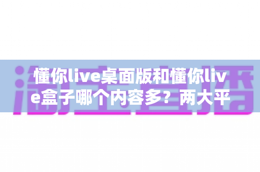 懂你live桌面版和懂你live盒子哪个内容多？两大平台内容全面对比与选购指南