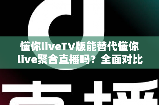 懂你liveTV版能替代懂你live聚合直播吗？全面对比分析与使用建议