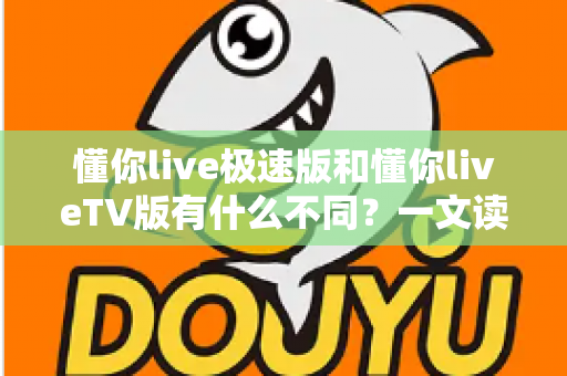 懂你live极速版和懂你liveTV版有什么不同？一文读懂两大版本核心差异，帮你精准选对看直播神器