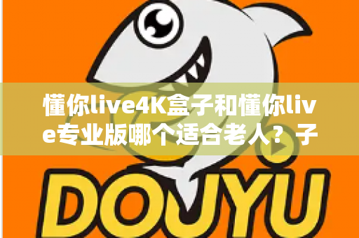 懂你live4K盒子和懂你live专业版哪个适合老人？子女必读的贴心选购指南