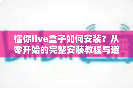 懂你live盒子如何安装？从零开始的完整安装教程与避坑指南