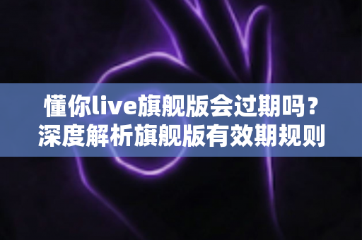 懂你live旗舰版会过期吗？深度解析旗舰版有效期规则与续费全指南