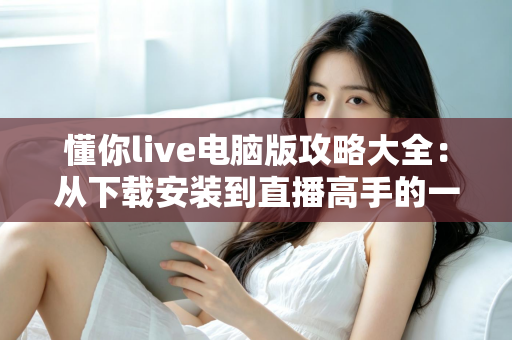 懂你live电脑版攻略大全:从下载安装到直播高手的一站式实用指南 懂你live电脑版攻略大全:从下载安装到直播高手的一站式实用指南