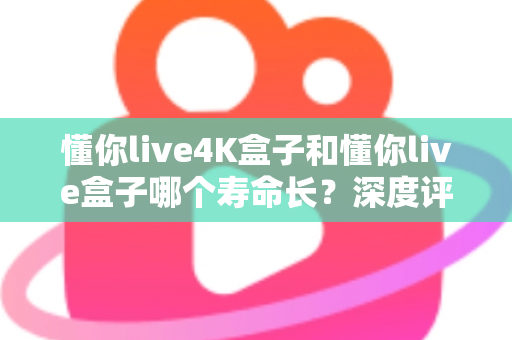 懂你live4K盒子和懂你live盒子哪个寿命长？深度评测帮你选对不踩坑