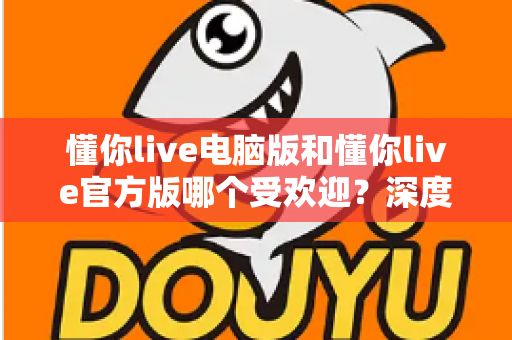 懂你live电脑版和懂你live官方版哪个受欢迎?深度对比分析与选择指南 懂你live电脑版和懂你live官方版哪个受欢迎?深度对比分析与选择指南