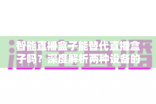 智能直播盒子能替代直播盒子吗？深度解析两种设备的差异与选购指南