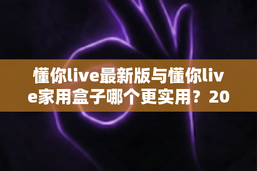 懂你live最新版与懂你live家用盒子哪个更实用？2025年深度对比选购指南全解析