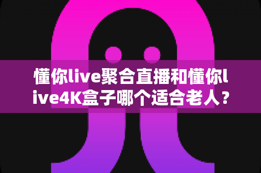 懂你live聚合直播和懂你live4K盒子哪个适合老人？为长辈挑选观影方案的超实用全攻略
