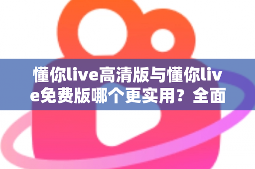 懂你live高清版与懂你live免费版哪个更实用？全面对比分析与选购指南