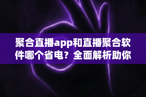 聚合直播app和直播聚合软件哪个省电？全面解析助你选出省电又好用的观看方案