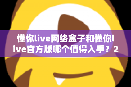 懂你live网络盒子和懂你live官方版哪个值得入手？2025年最全新手选购对比指南，一文看懂两者差异不踩坑