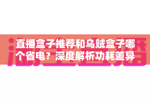直播盒子推荐和乌贼盒子哪个省电？深度解析功耗差异与高性价比省电盒子选购指南