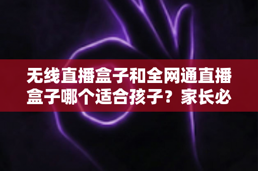 无线直播盒子和全网通直播盒子哪个适合孩子？家长必读的选购指南与全面对比分析
