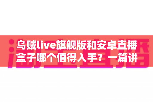 乌贼live旗舰版和安卓直播盒子哪个值得入手？一篇讲透的选购指南帮你避坑不纠结