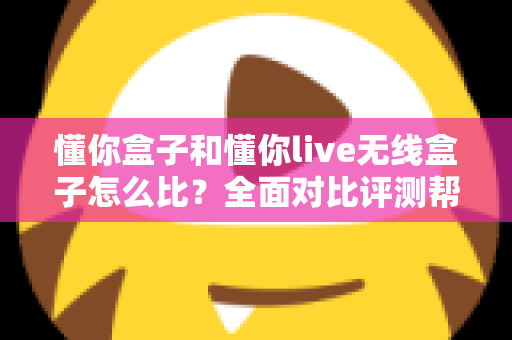 懂你盒子和懂你live无线盒子怎么比？全面对比评测帮你选对不选贵