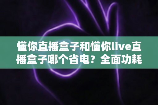 懂你直播盒子和懂你live直播盒子哪个省电？全面功耗对比与实用省电指南