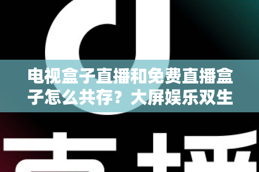 电视盒子直播和免费直播盒子怎么共存？大屏娱乐双生态共融策略与家庭选购指南全解析