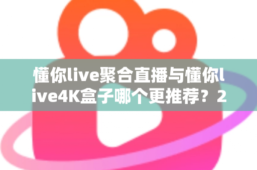 懂你live聚合直播与懂你live4K盒子哪个更推荐？2025最新深度对比评测与选购避坑指南，帮你选出最值得入手的家庭大屏观影方案
