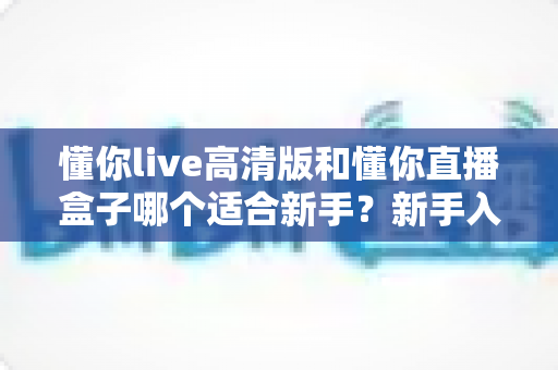 懂你live高清版和懂你直播盒子哪个适合新手？新手入门选型全攻略与真实使用体验解析