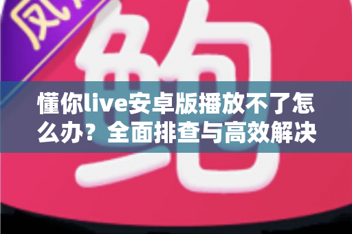 懂你live安卓版播放不了怎么办?全面排查与高效解决指南 懂你live安卓版播放不了怎么办?全面排查与高效解决指南