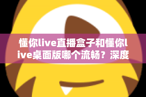 懂你live直播盒子和懂你live桌面版哪个流畅？深度实测对比帮你选对直播工具，观看体验直接拉满