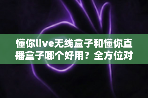 懂你live无线盒子和懂你直播盒子哪个好用？全方位对比评测助你选对直播利器