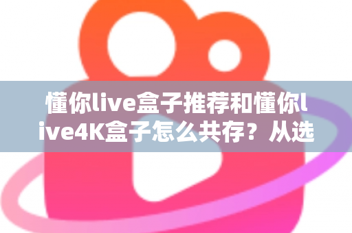懂你live盒子推荐和懂你live4K盒子怎么共存？从选购到双版本共装的完整实战指南