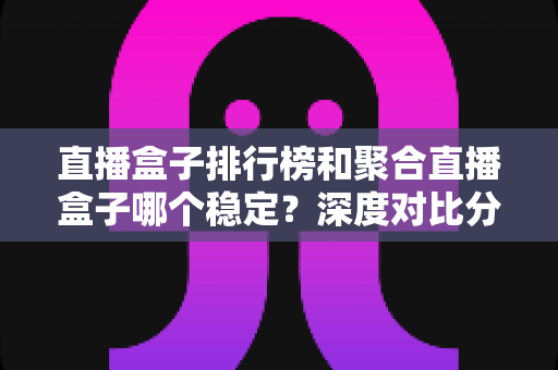 直播盒子排行榜和聚合直播盒子哪个稳定?深度对比分析与实用选购指南 直播盒子排行榜和聚合直播盒子哪个稳定?深度对比分析与实用选购指南