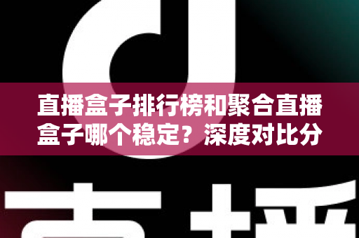 直播盒子排行榜和聚合直播盒子哪个稳定?深度对比分析与实用选购指南 直播盒子排行榜和聚合直播盒子哪个稳定?深度对比分析与实用选购指南