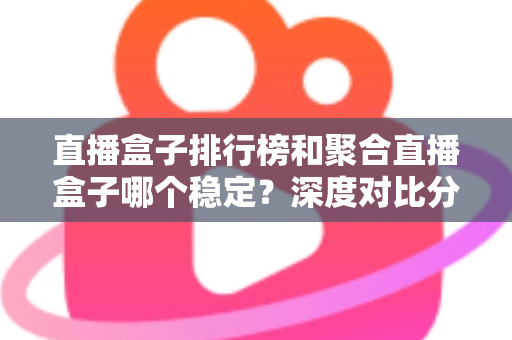 直播盒子排行榜和聚合直播盒子哪个稳定？深度对比分析与实用选购指南