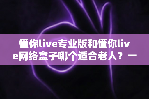 懂你live专业版和懂你live网络盒子哪个适合老人？一文看懂选购要点，让长辈看电视更省心