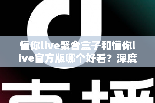 懂你live聚合盒子和懂你live官方版哪个好看？深度对比评测帮你选出心仪版本