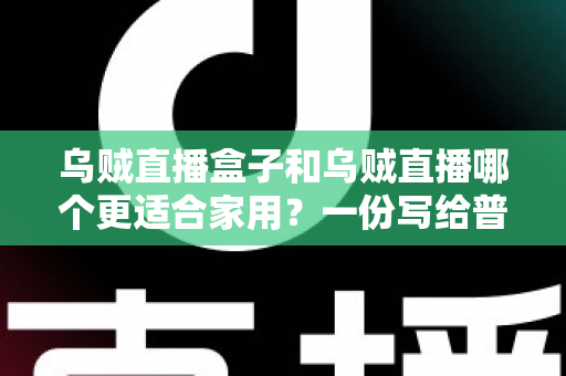 乌贼直播盒子和乌贼直播哪个更适合家用？一份写给普通家庭的深度对比指南