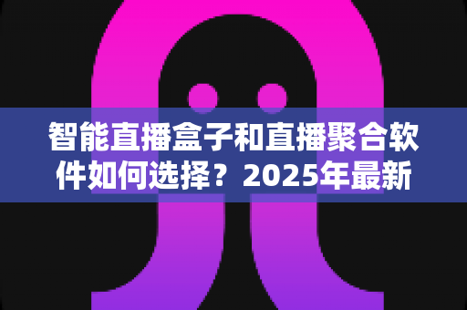 智能直播盒子和直播聚合软件如何选择？2025年最新选购指南与避坑攻略