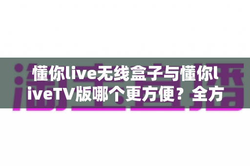 懂你live无线盒子与懂你liveTV版哪个更方便？全方位深度对比解析，帮你找到最省心的观影方案