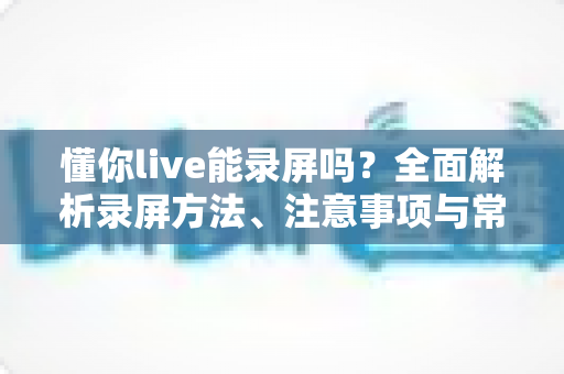 懂你live能录屏吗？全面解析录屏方法、注意事项与常见问题