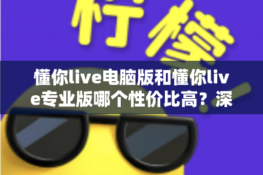 懂你live电脑版和懂你live专业版哪个性价比高？深度对比分析帮你选对版本不花冤枉钱