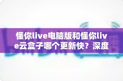 懂你live电脑版和懂你live云盒子哪个更新快?深度对比解析更新速度与使用体验全指南 懂你live电脑版和懂你live云盒子哪个更新快?深度对比解析更新速度与使用体验全指南