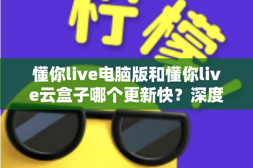 懂你live电脑版和懂你live云盒子哪个更新快?深度对比解析更新速度与使用体验全指南 懂你live电脑版和懂你live云盒子哪个更新快?深度对比解析更新速度与使用体验全指南