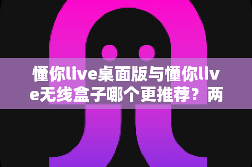 懂你live桌面版与懂你live无线盒子哪个更推荐?两种版本全面对比一次讲清楚 懂你live桌面版与懂你live无线盒子哪个更推荐?两种版本全面对比一次讲清楚