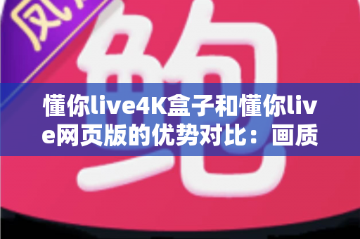 懂你live4K盒子和懂你live网页版的优势对比：画质、体验与性价比全面解析，帮你选出最适合自己的观影方案