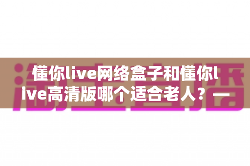 懂你live网络盒子和懂你live高清版哪个适合老人?——子女必看的孝心选购指南 懂你live网络盒子和懂你live高清版哪个适合老人?——子女必看的孝心选购指南