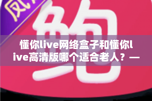 懂你live网络盒子和懂你live高清版哪个适合老人？——子女必看的孝心选购指南